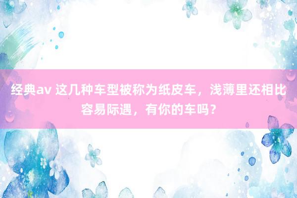 经典av 这几种车型被称为纸皮车，浅薄里还相比容易际遇，有你的车吗？