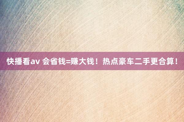 快播看av 会省钱=赚大钱！热点豪车二手更合算！