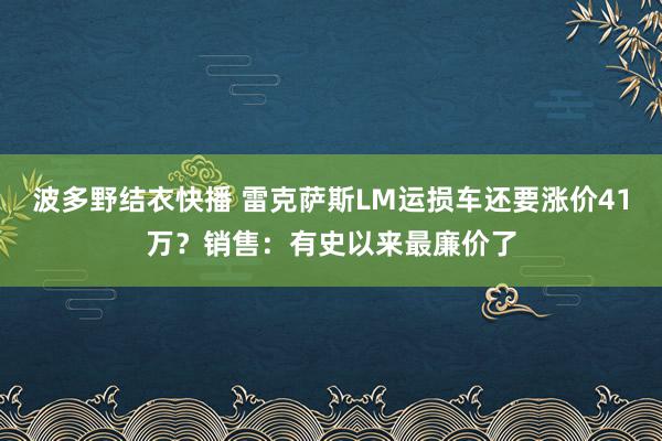 波多野结衣快播 雷克萨斯LM运损车还要涨价41万？销售：有史以来最廉价了