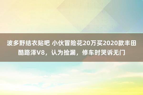 波多野结衣贴吧 小伙冒险花20万买2020款丰田酷路泽V8，认为捡漏，修车时哭诉无门