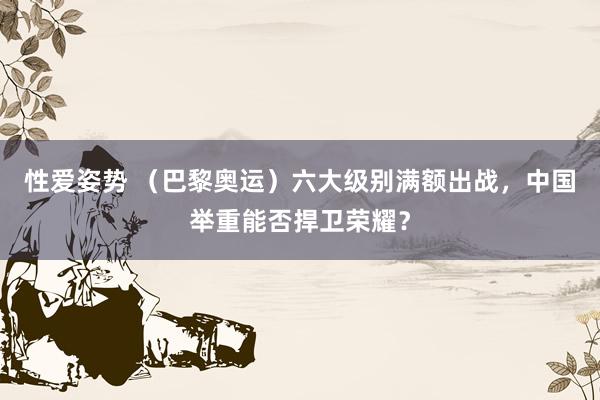 性爱姿势 （巴黎奥运）六大级别满额出战，中国举重能否捍卫荣耀？