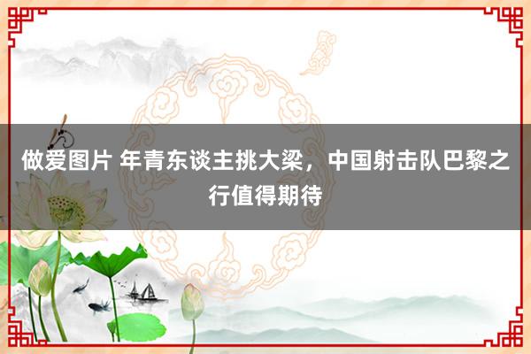 做爱图片 年青东谈主挑大梁，中国射击队巴黎之行值得期待