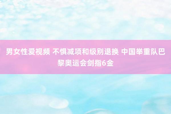 男女性爱视频 不惧减项和级别退换 中国举重队巴黎奥运会剑指6金