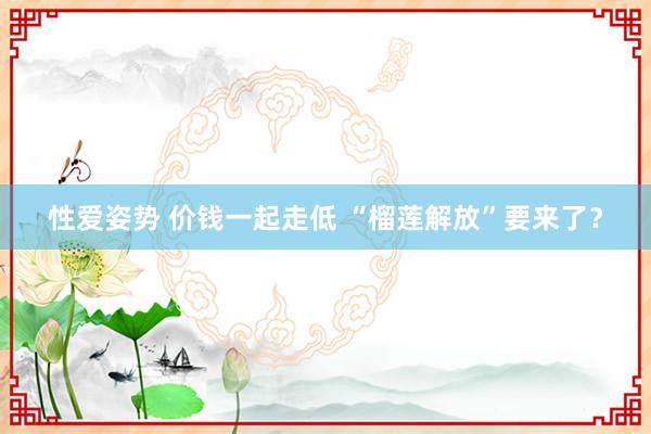 性爱姿势 价钱一起走低 “榴莲解放”要来了？