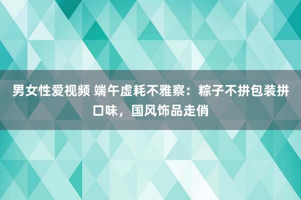 男女性爱视频 端午虚耗不雅察：粽子不拼包装拼口味，国风饰品走俏