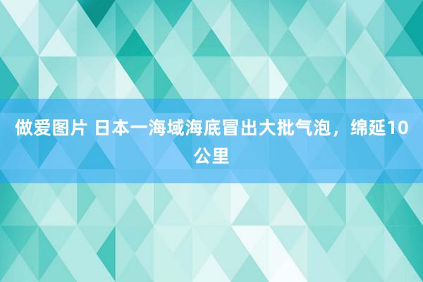 做爱图片 日本一海域海底冒出大批气泡，绵延10公里