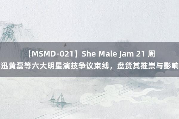 【MSMD-021】She Male Jam 21 周迅黄磊等六大明星演技争议束缚，盘货其推崇与影响