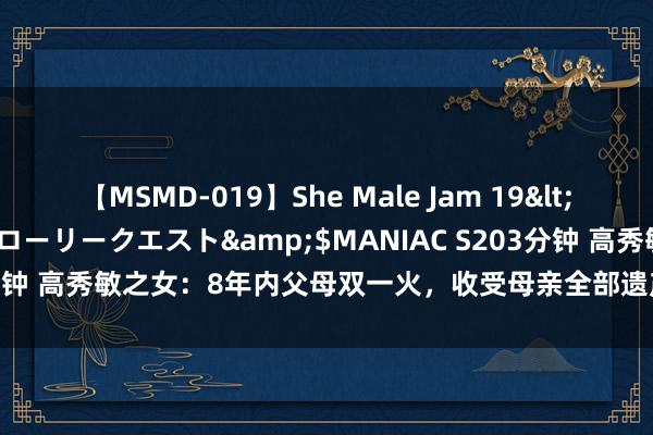 【MSMD-019】She Male Jam 19</a>2008-08-04グローリークエスト&$MANIAC S203分钟 高秀敏之女：8年内父母双一火，收受母亲全部遗产，目前的她怎么了