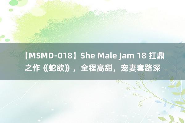 【MSMD-018】She Male Jam 18 扛鼎之作《蛇欲》，全程高甜，宠妻套路深