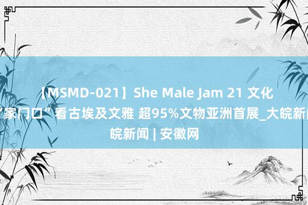 【MSMD-021】She Male Jam 21 文化中国行丨“家门口”看古埃及文雅 超95%文物亚洲首展_大皖新闻 | 安徽网