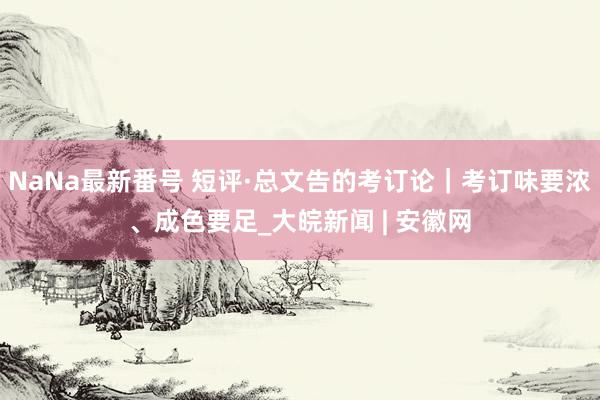 NaNa最新番号 短评·总文告的考订论｜考订味要浓、成色要足_大皖新闻 | 安徽网