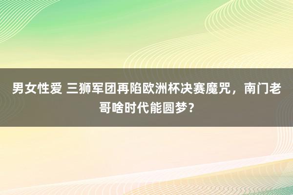 男女性爱 三狮军团再陷欧洲杯决赛魔咒，南门老哥啥时代能圆梦？