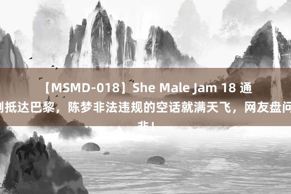 【MSMD-018】She Male Jam 18 通顺员刚抵达巴黎，陈梦非法违规的空话就满天飞，网友盘问是非！