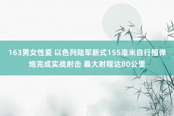 163男女性爱 以色列陆军新式155毫米自行榴弹炮完成实战射击 最大射程达80公里