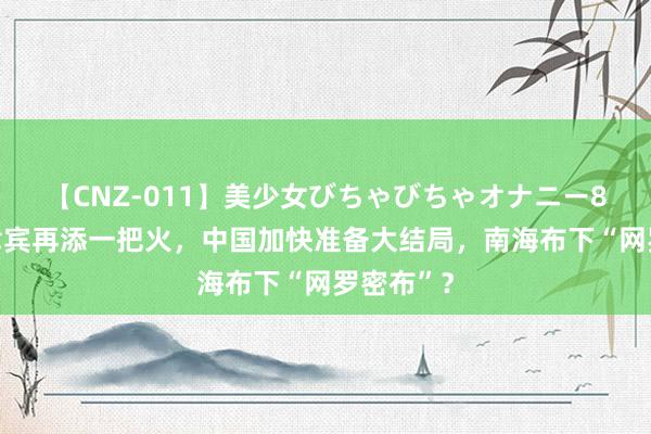 【CNZ-011】美少女びちゃびちゃオナニー8時間 菲律宾再添一把火，中国加快准备大结局，南海布下“网罗密布”？