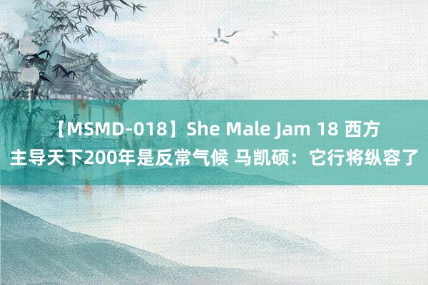 【MSMD-018】She Male Jam 18 西方主导天下200年是反常气候 马凯硕：它行将纵容了