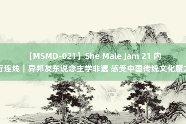 【MSMD-021】She Male Jam 21 内行连线｜异邦友东说念主学非遗 感受中国传统文化魔力