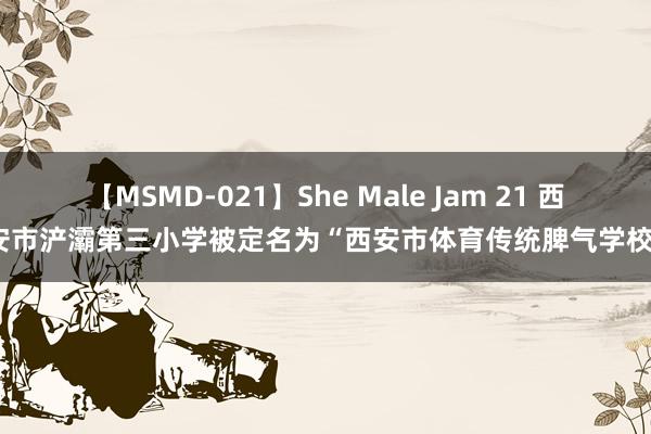 【MSMD-021】She Male Jam 21 西安市浐灞第三小学被定名为“西安市体育传统脾气学校”