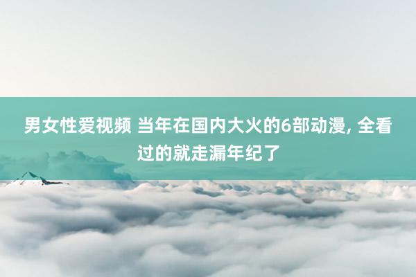 男女性爱视频 当年在国内大火的6部动漫, 全看过的就走漏年纪了