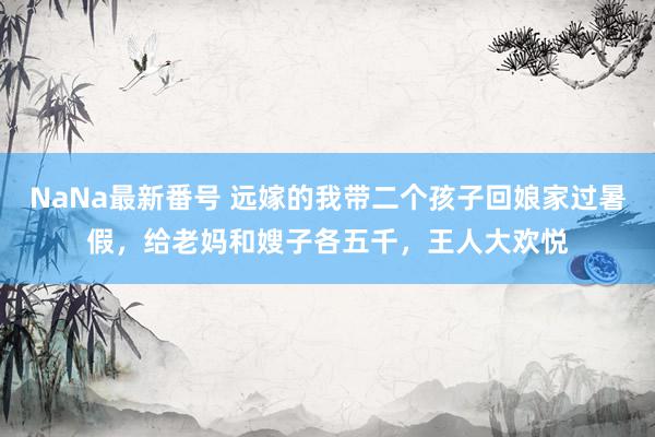 NaNa最新番号 远嫁的我带二个孩子回娘家过暑假，给老妈和嫂子各五千，王人大欢悦