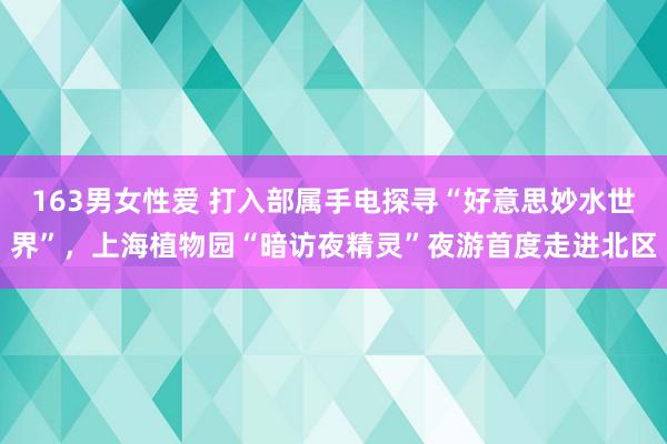 163男女性爱 打入部属手电探寻“好意思妙水世界”，上海植物园“暗访夜精灵”夜游首度走进北区