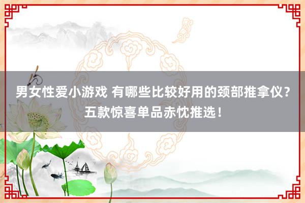 男女性爱小游戏 有哪些比较好用的颈部推拿仪？五款惊喜单品赤忱推选！