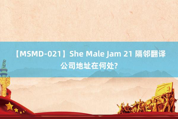 【MSMD-021】She Male Jam 21 隔邻翻译公司地址在何处?