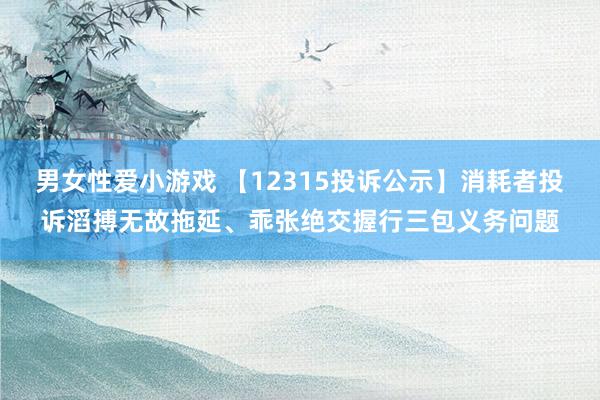 男女性爱小游戏 【12315投诉公示】消耗者投诉滔搏无故拖延、乖张绝交握行三包义务问题