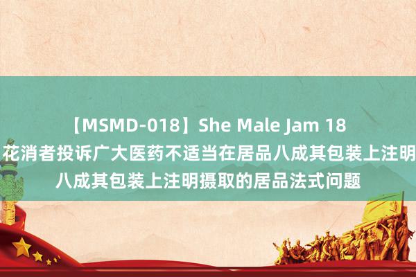 【MSMD-018】She Male Jam 18 【12315投诉公示】花消者投诉广大医药不适当在居品八成其包装上注明摄取的居品法式问题