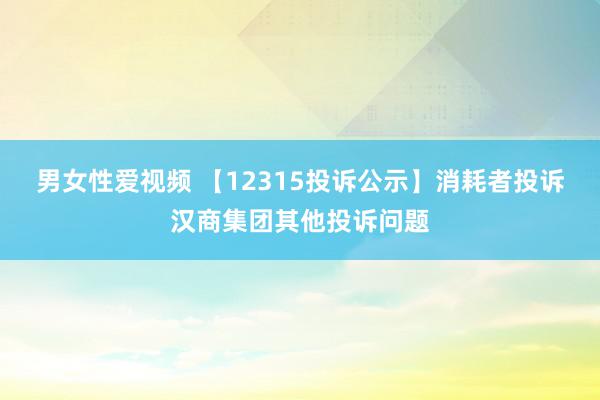 男女性爱视频 【12315投诉公示】消耗者投诉汉商集团其他投诉问题