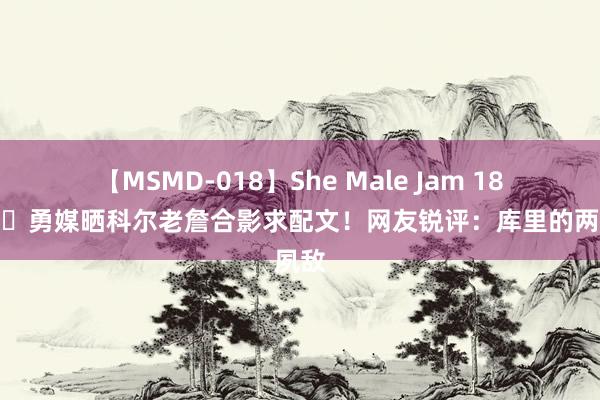 【MSMD-018】She Male Jam 18 😂勇媒晒科尔老詹合影求配文！网友锐评：库里的两位夙敌