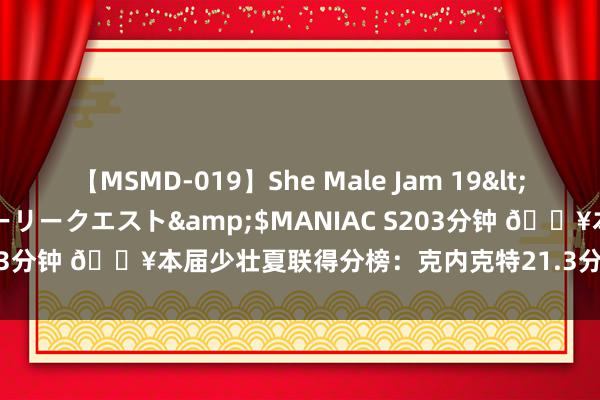 【MSMD-019】She Male Jam 19</a>2008-08-04グローリークエスト&$MANIAC S203分钟 🔥本届少壮夏联得分榜：克内克特21.3分领衔 谢泼德第三