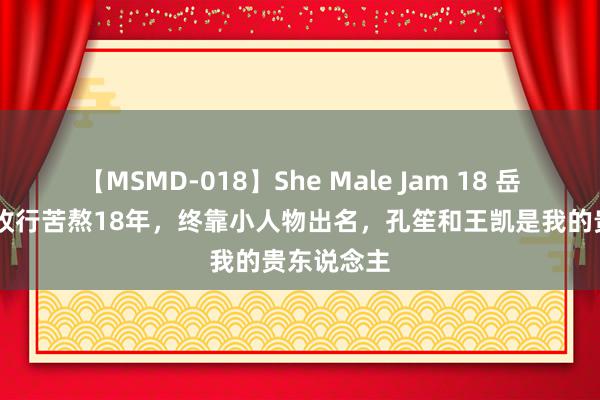 【MSMD-018】She Male Jam 18 岳旸：29岁收行苦熬18年，终靠小人物出名，孔笙和王凯是我的贵东说念主