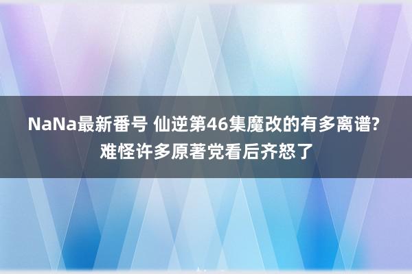 NaNa最新番号 仙逆第46集魔改的有多离谱? 难怪许多原著党看后齐怒了