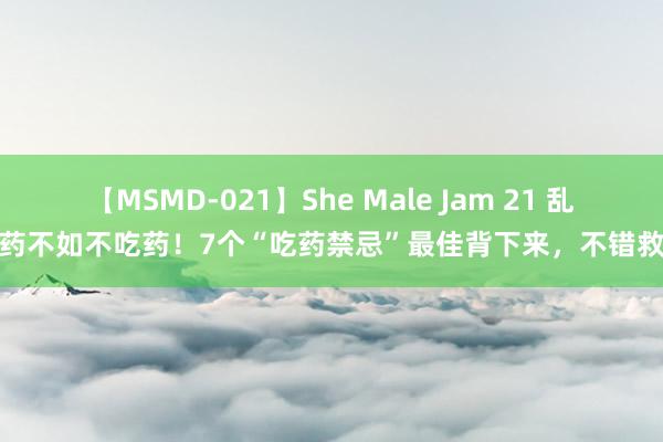 【MSMD-021】She Male Jam 21 乱吃药不如不吃药！7个“吃药禁忌”最佳背下来，不错救命