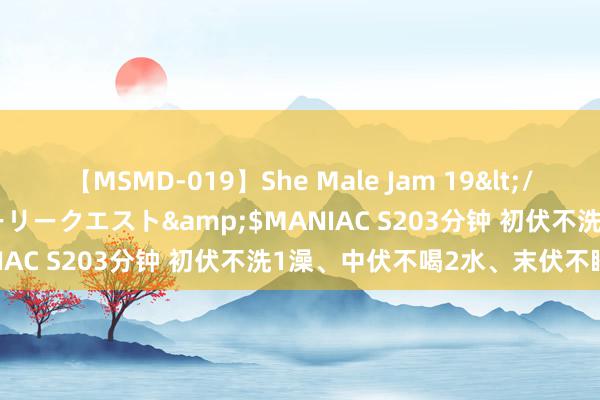 【MSMD-019】She Male Jam 19</a>2008-08-04グローリークエスト&$MANIAC S203分钟 初伏不洗1澡、中伏不喝2水、末伏不睡3觉！