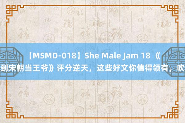 【MSMD-018】She Male Jam 18 《回到宋朝当王爷》评分逆天，这些好文你值得领有，吹爆