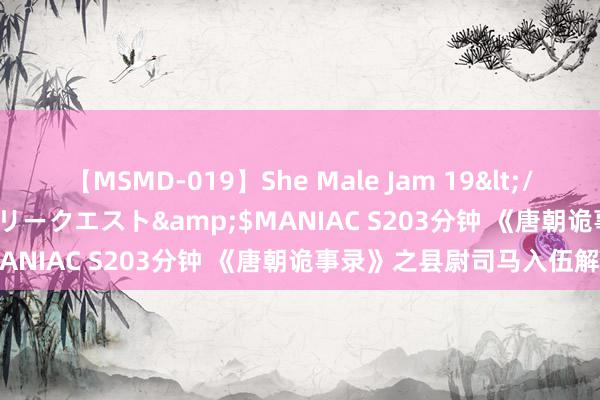 【MSMD-019】She Male Jam 19</a>2008-08-04グローリークエスト&$MANIAC S203分钟 《唐朝诡事录》之县尉司马入伍解疑