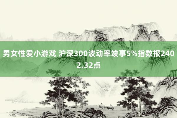 男女性爱小游戏 沪深300波动率竣事5%指数报2402.32点