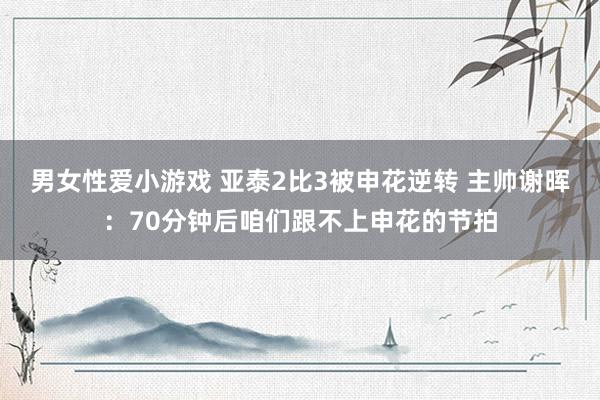 男女性爱小游戏 亚泰2比3被申花逆转 主帅谢晖：70分钟后咱们跟不上申花的节拍