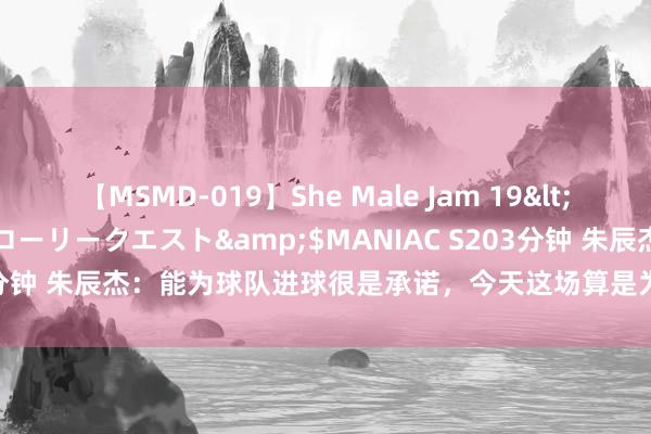 【MSMD-019】She Male Jam 19</a>2008-08-04グローリークエスト&$MANIAC S203分钟 朱辰杰：能为球队进球很是承诺，今天这场算是为咱们后防地提了醒