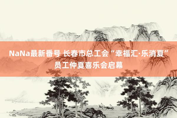 NaNa最新番号 长春市总工会“幸福汇·乐消夏”员工仲夏喜乐会启幕