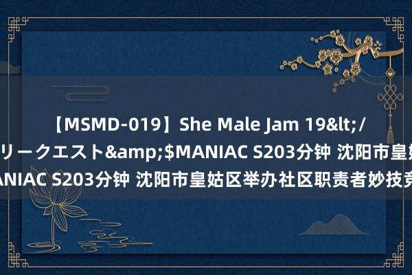 【MSMD-019】She Male Jam 19</a>2008-08-04グローリークエスト&$MANIAC S203分钟 沈阳市皇姑区举办社区职责者妙技竞赛