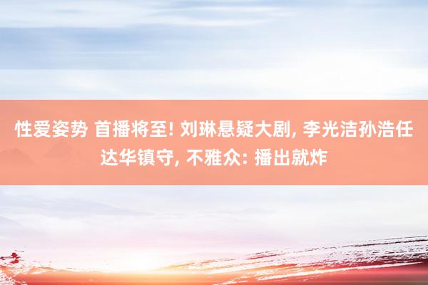 性爱姿势 首播将至! 刘琳悬疑大剧, 李光洁孙浩任达华镇守, 不雅众: 播出就炸