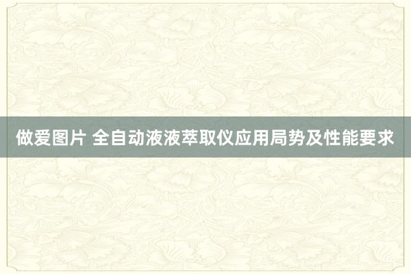 做爱图片 全自动液液萃取仪应用局势及性能要求