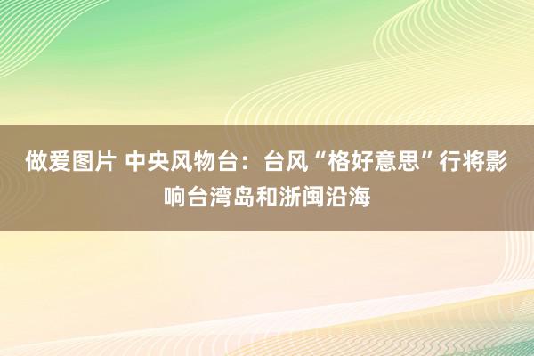 做爱图片 中央风物台：台风“格好意思”行将影响台湾岛和浙闽沿海