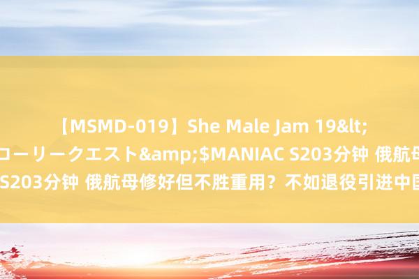 【MSMD-019】She Male Jam 19</a>2008-08-04グローリークエスト&$MANIAC S203分钟 俄航母修好但不胜重用？不如退役引进中国076挫折舰