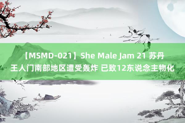 【MSMD-021】She Male Jam 21 苏丹王人门南部地区遭受轰炸 已致12东说念主物化