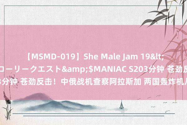 【MSMD-019】She Male Jam 19</a>2008-08-04グローリークエスト&$MANIAC S203分钟 苍劲反击！中俄战机查察阿拉斯加 两国轰炸机从勘探加半岛腾飞