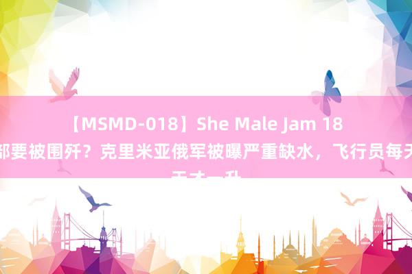 【MSMD-018】She Male Jam 18 乌军一部要被围歼？克里米亚俄军被曝严重缺水，飞行员每天才一升